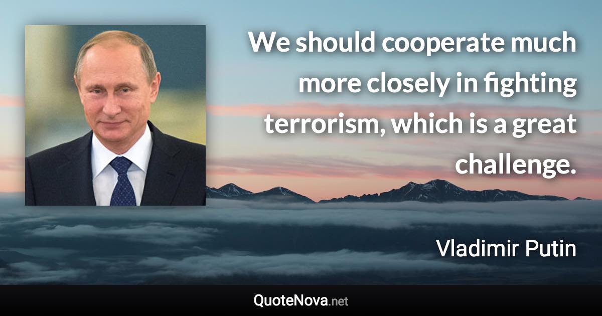 We should cooperate much more closely in fighting terrorism, which is a great challenge. - Vladimir Putin quote