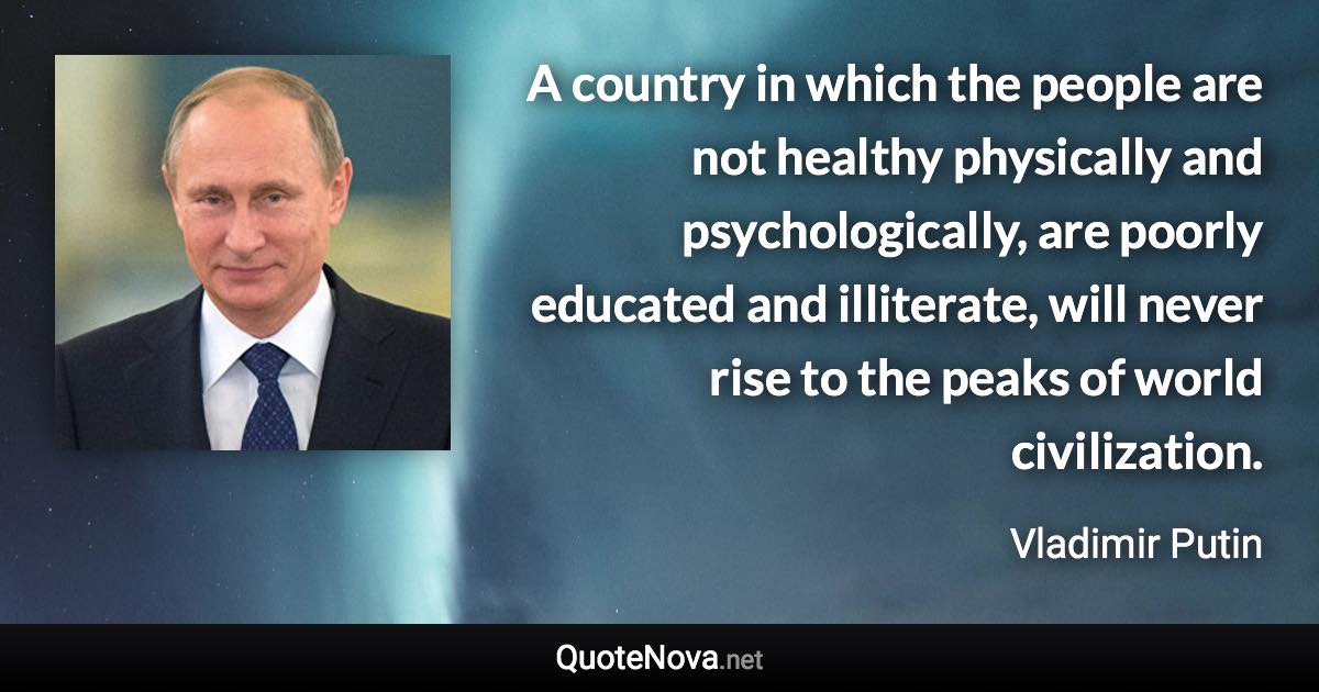 A country in which the people are not healthy physically and psychologically, are poorly educated and illiterate, will never rise to the peaks of world civilization. - Vladimir Putin quote