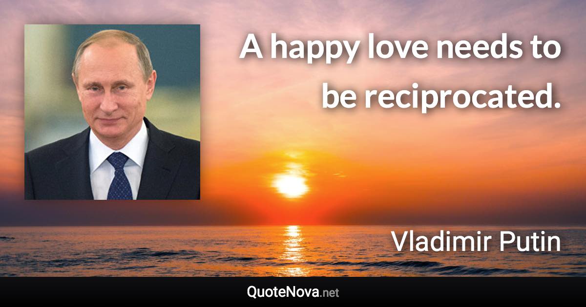 A happy love needs to be reciprocated. - Vladimir Putin quote