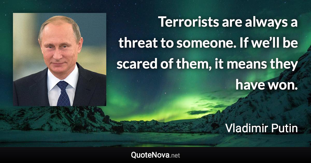 Terrorists are always a threat to someone. If we’ll be scared of them, it means they have won. - Vladimir Putin quote