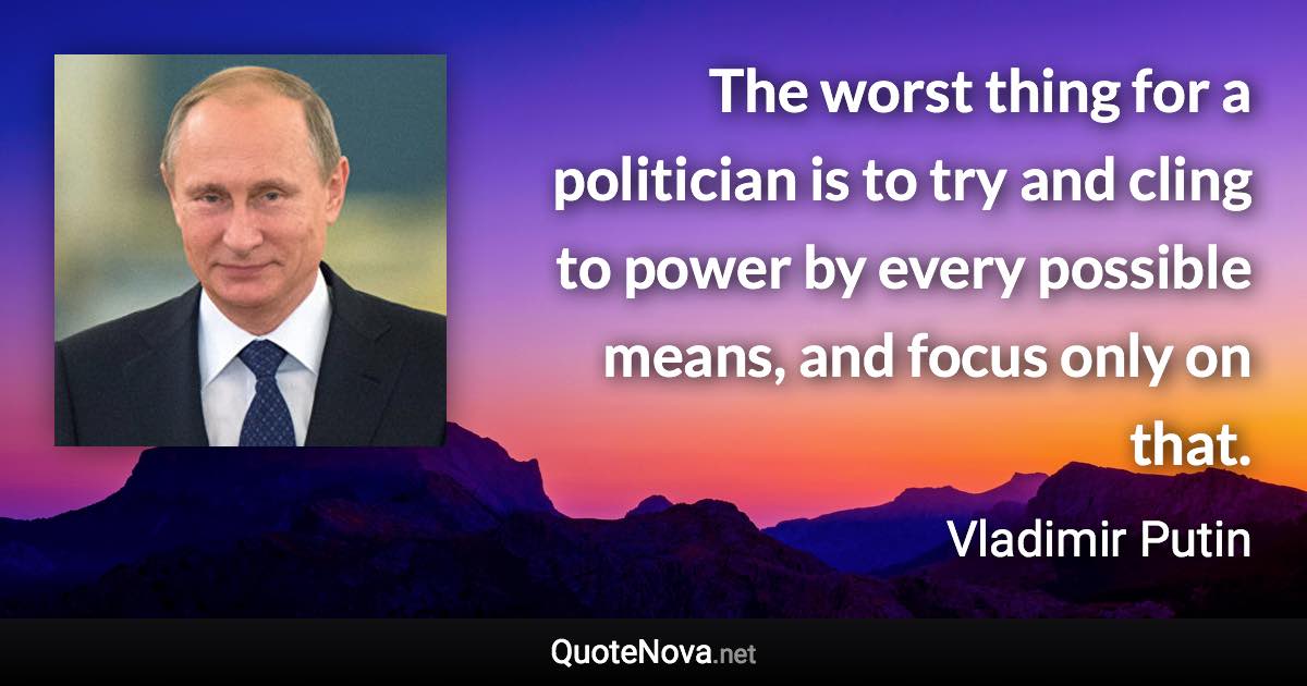 The worst thing for a politician is to try and cling to power by every possible means, and focus only on that. - Vladimir Putin quote