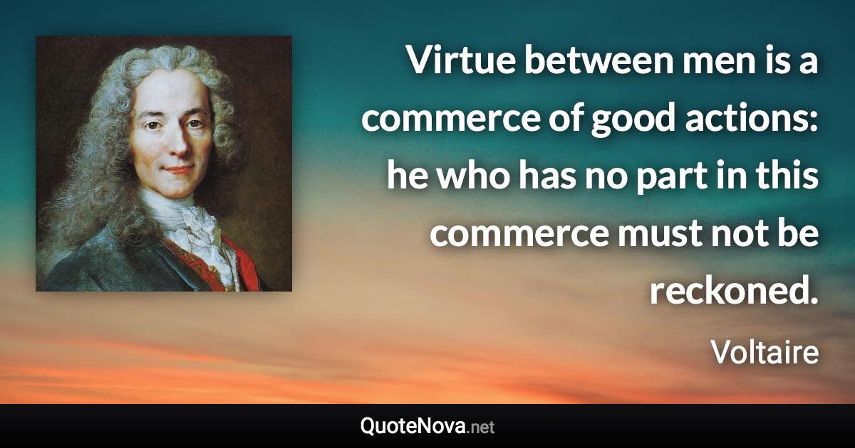 Virtue between men is a commerce of good actions: he who has no part in this commerce must not be reckoned. - Voltaire quote