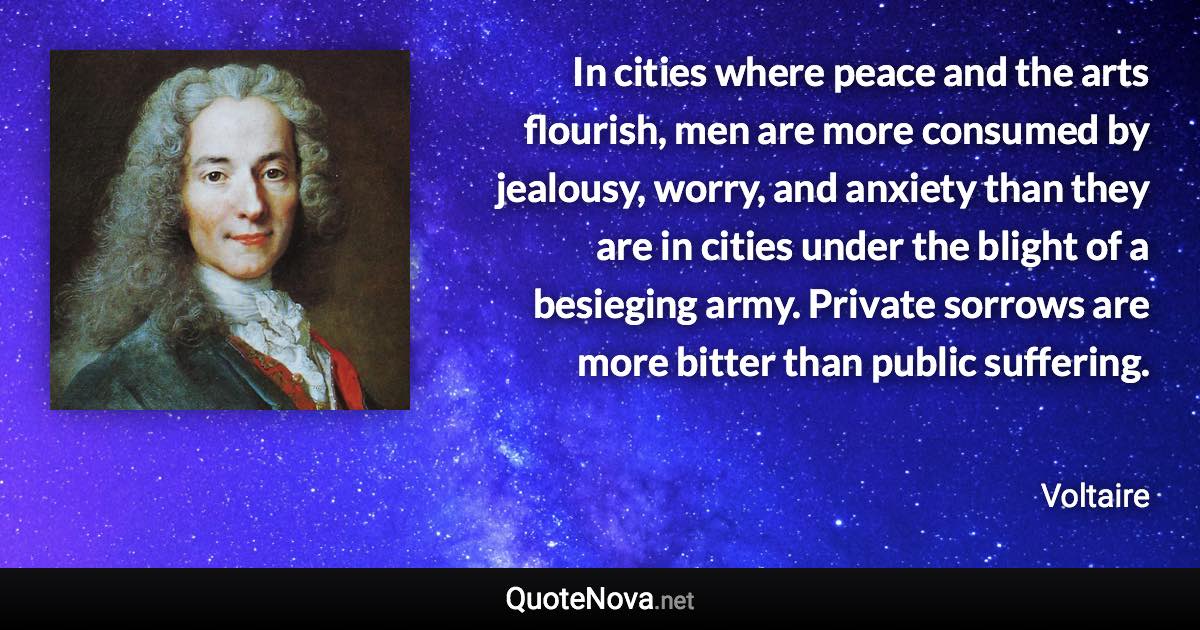 In cities where peace and the arts flourish, men are more consumed by jealousy, worry, and anxiety than they are in cities under the blight of a besieging army. Private sorrows are more bitter than public suffering. - Voltaire quote