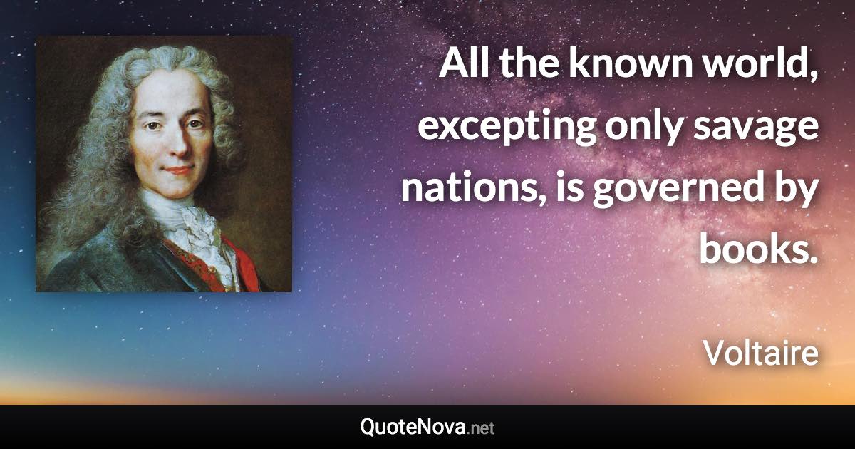 All the known world, excepting only savage nations, is governed by books. - Voltaire quote