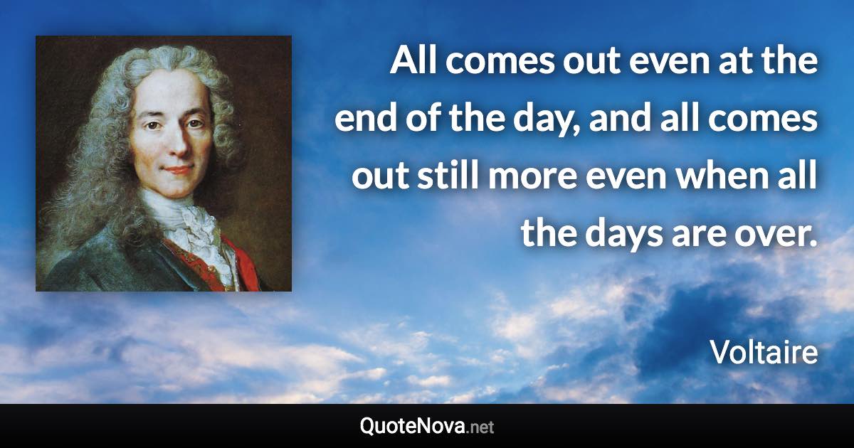 All comes out even at the end of the day, and all comes out still more even when all the days are over. - Voltaire quote