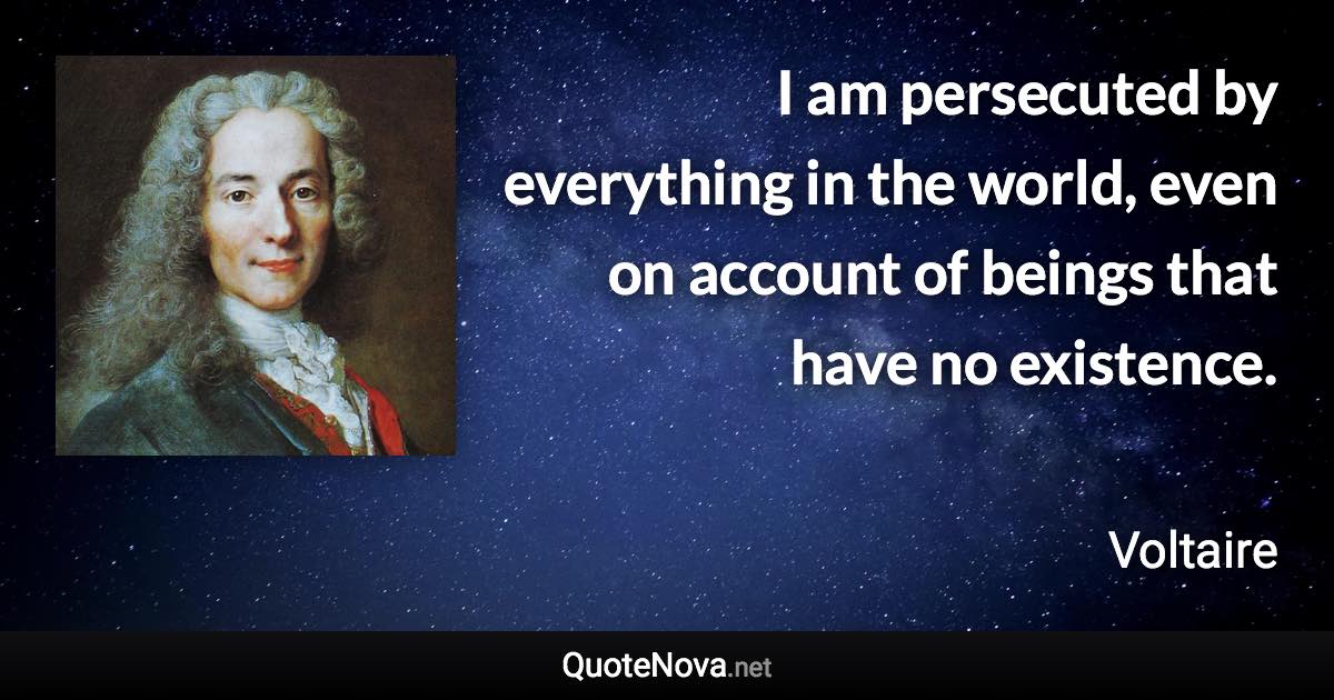 I am persecuted by everything in the world, even on account of beings that have no existence. - Voltaire quote