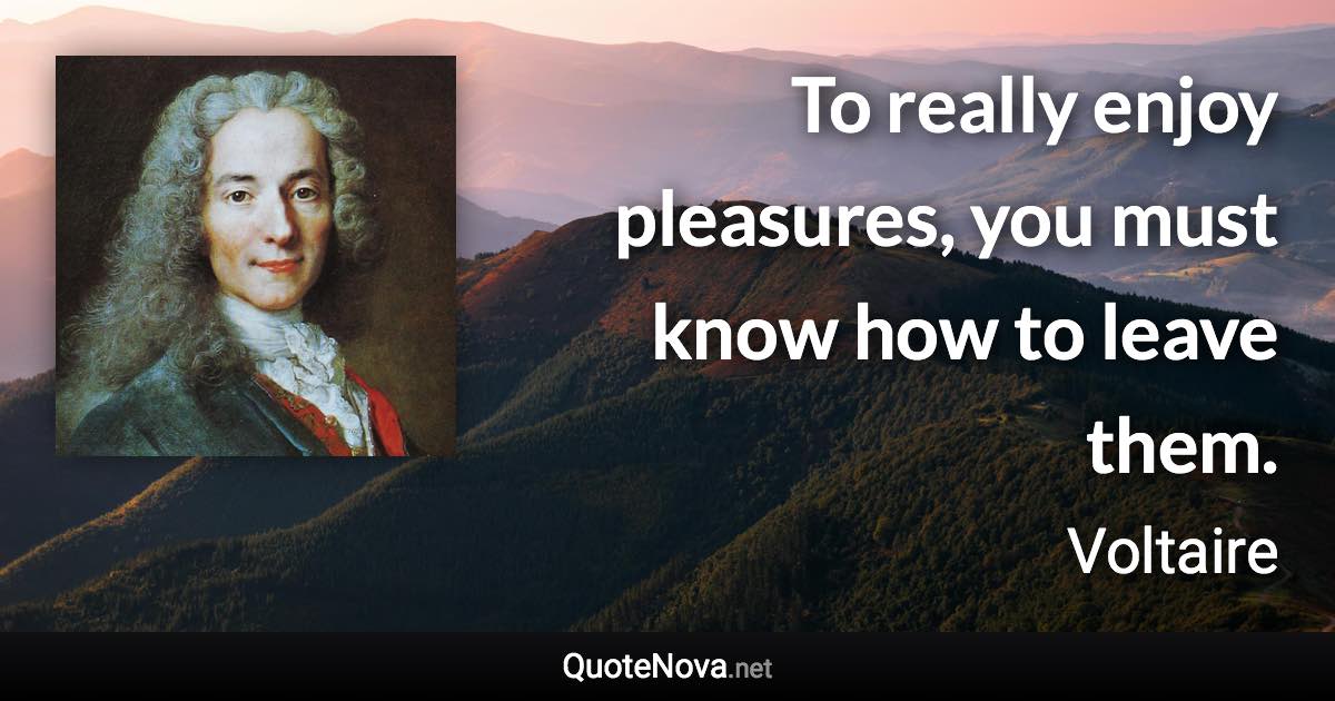 To really enjoy pleasures, you must know how to leave them. - Voltaire quote