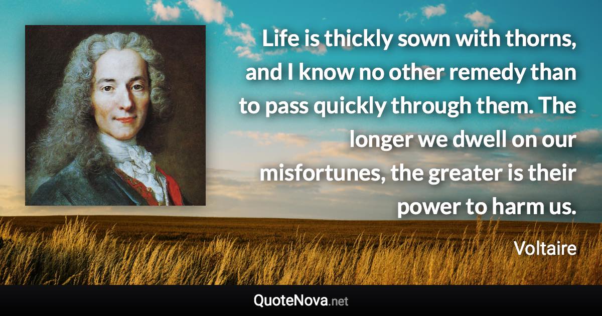 Life is thickly sown with thorns, and I know no other remedy than to pass quickly through them. The longer we dwell on our misfortunes, the greater is their power to harm us. - Voltaire quote