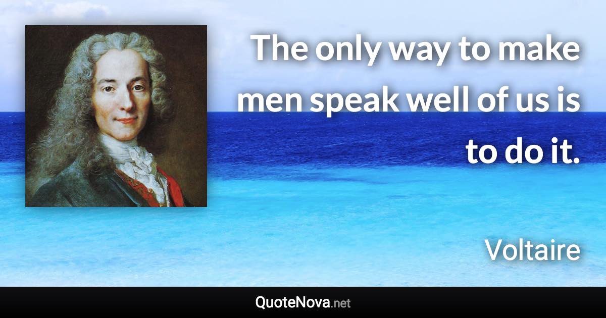 The only way to make men speak well of us is to do it. - Voltaire quote