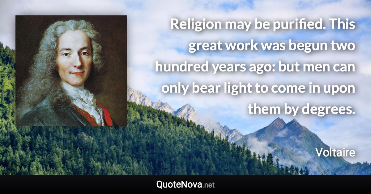 Religion may be purified. This great work was begun two hundred years ago: but men can only bear light to come in upon them by degrees. - Voltaire quote