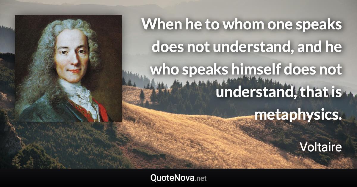 When he to whom one speaks does not understand, and he who speaks himself does not understand, that is metaphysics. - Voltaire quote