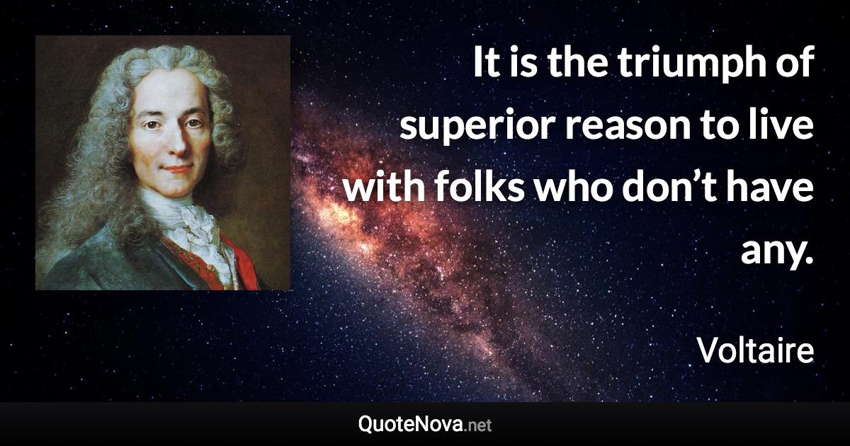 It is the triumph of superior reason to live with folks who don’t have any. - Voltaire quote