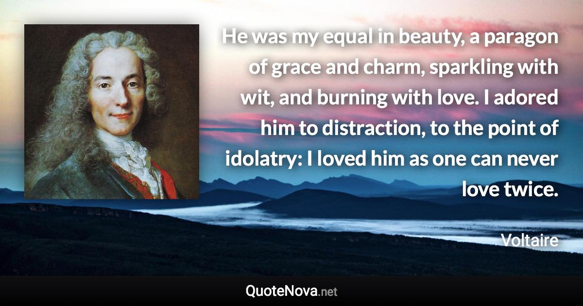 He was my equal in beauty, a paragon of grace and charm, sparkling with wit, and burning with love. I adored him to distraction, to the point of idolatry: I loved him as one can never love twice. - Voltaire quote