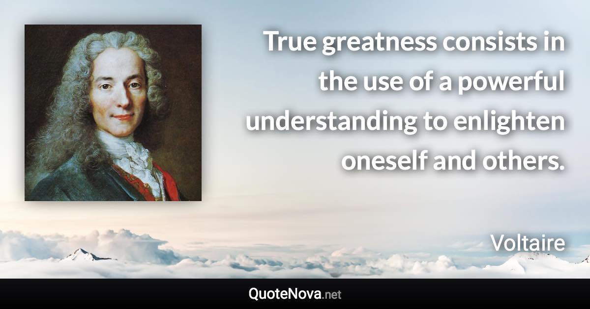 True greatness consists in the use of a powerful understanding to enlighten oneself and others. - Voltaire quote