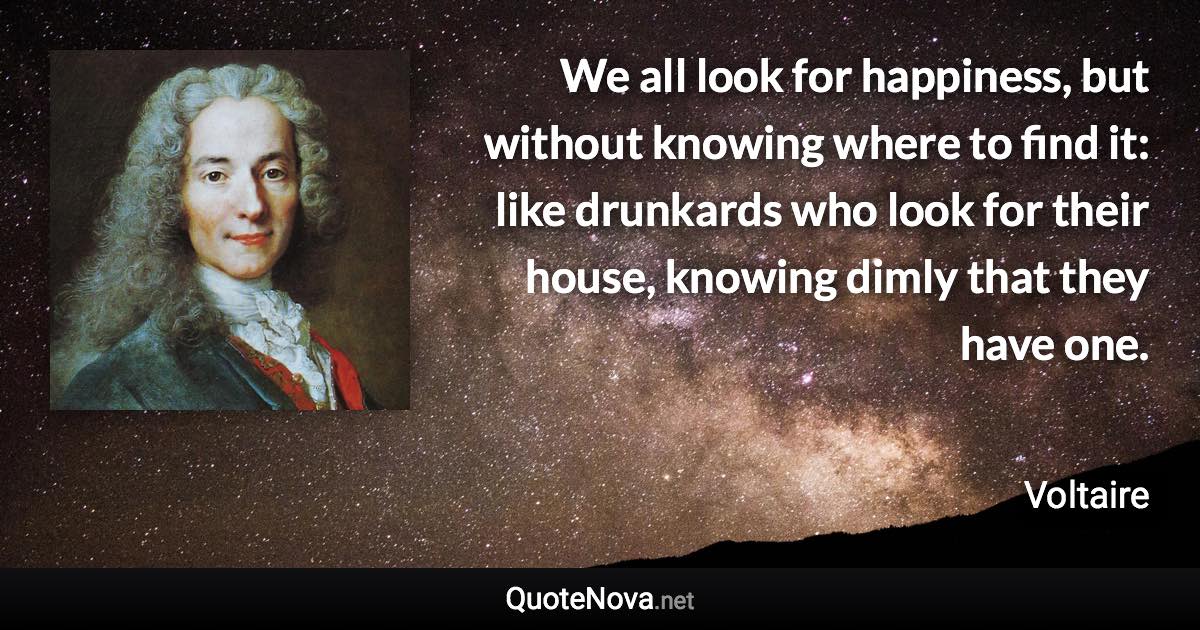 We all look for happiness, but without knowing where to find it: like drunkards who look for their house, knowing dimly that they have one. - Voltaire quote