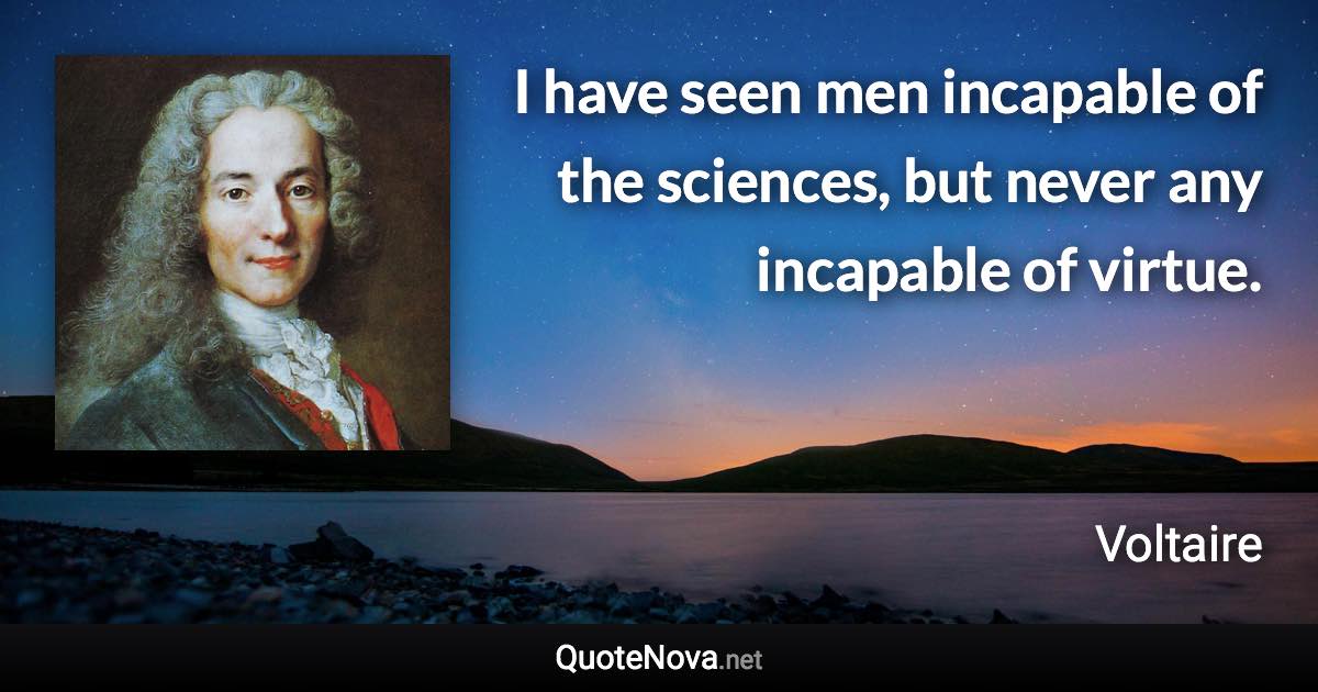 I have seen men incapable of the sciences, but never any incapable of virtue. - Voltaire quote