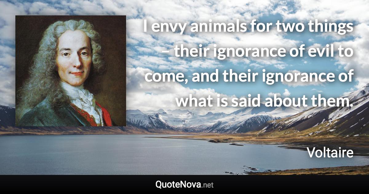 I envy animals for two things – their ignorance of evil to come, and their ignorance of what is said about them. - Voltaire quote