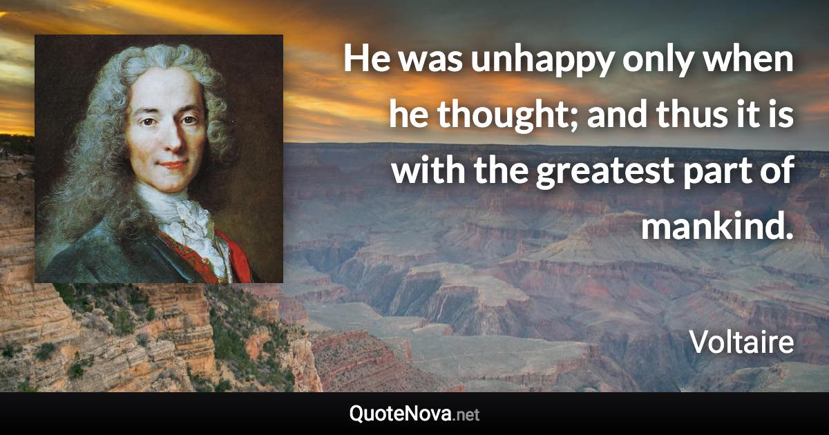 He was unhappy only when he thought; and thus it is with the greatest part of mankind. - Voltaire quote