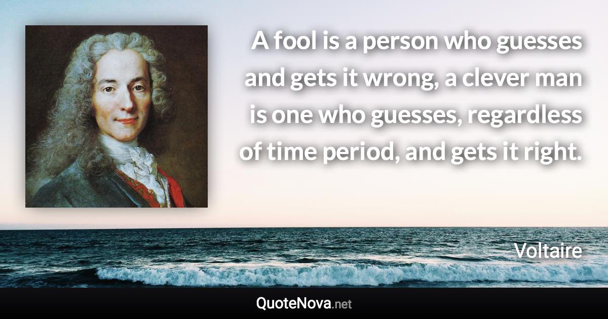 A fool is a person who guesses and gets it wrong, a clever man is one who guesses, regardless of time period, and gets it right. - Voltaire quote