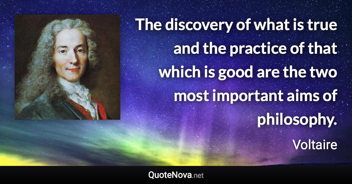 The discovery of what is true and the practice of that which is good are the two most important aims of philosophy. - Voltaire quote