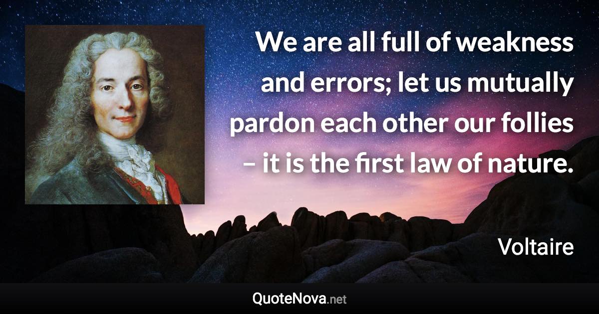 We are all full of weakness and errors; let us mutually pardon each other our follies – it is the first law of nature. - Voltaire quote