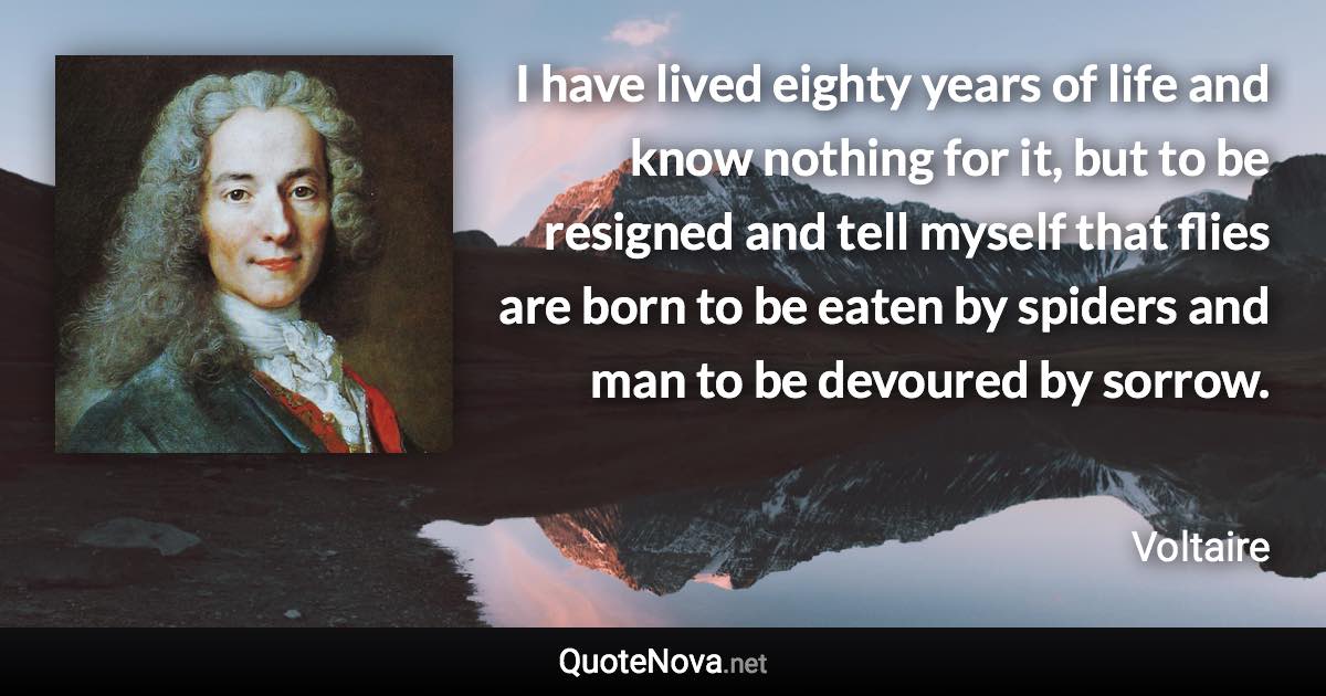 I have lived eighty years of life and know nothing for it, but to be resigned and tell myself that flies are born to be eaten by spiders and man to be devoured by sorrow. - Voltaire quote