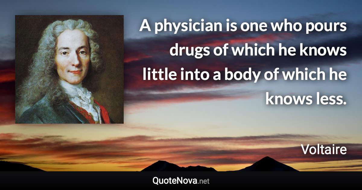 A physician is one who pours drugs of which he knows little into a body of which he knows less. - Voltaire quote