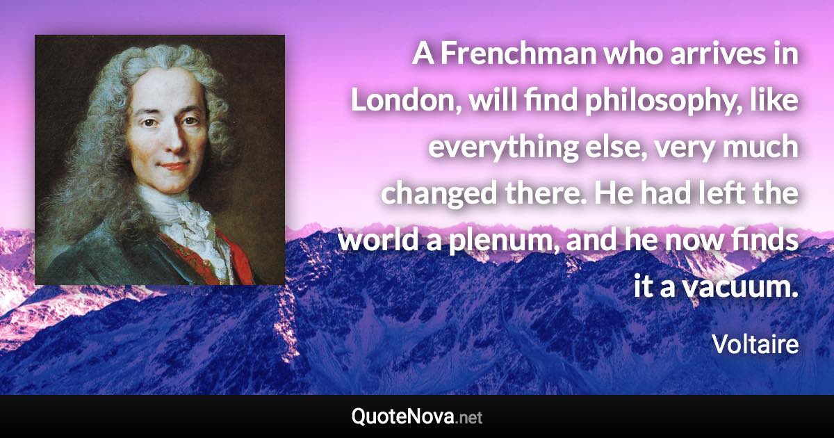 A Frenchman who arrives in London, will find philosophy, like everything else, very much changed there. He had left the world a plenum, and he now finds it a vacuum. - Voltaire quote