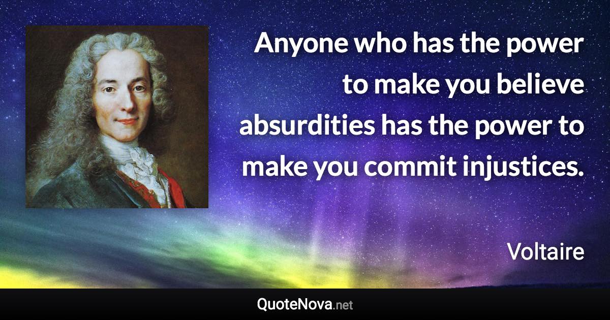 Anyone who has the power to make you believe absurdities has the power to make you commit injustices. - Voltaire quote