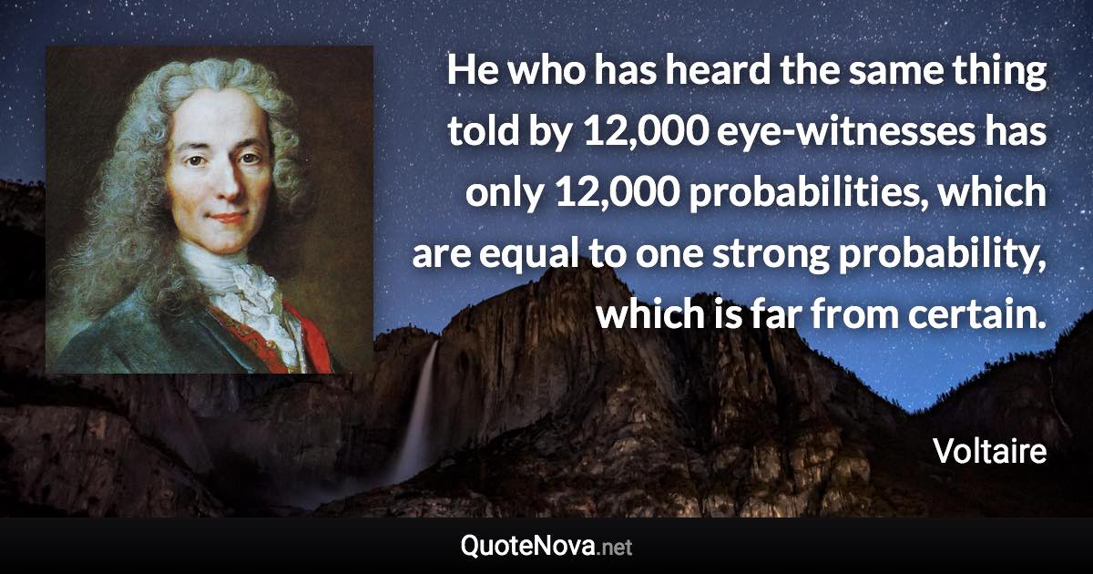 He who has heard the same thing told by 12,000 eye-witnesses has only 12,000 probabilities, which are equal to one strong probability, which is far from certain. - Voltaire quote