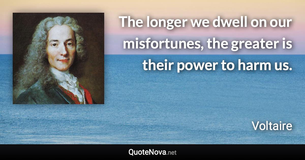 The longer we dwell on our misfortunes, the greater is their power to harm us. - Voltaire quote