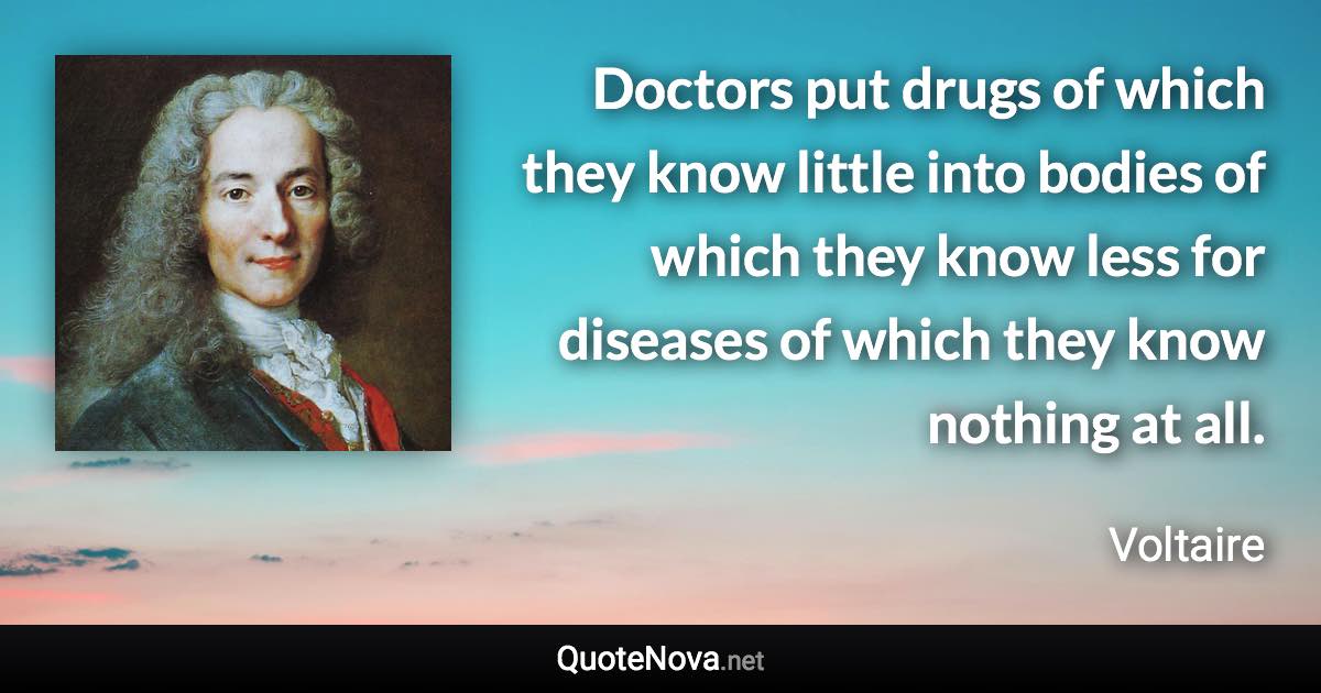 Doctors put drugs of which they know little into bodies of which they know less for diseases of which they know nothing at all. - Voltaire quote