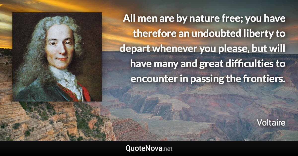 All men are by nature free; you have therefore an undoubted liberty to depart whenever you please, but will have many and great difficulties to encounter in passing the frontiers. - Voltaire quote