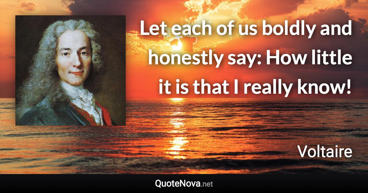 Let each of us boldly and honestly say: How little it is that I really know! - Voltaire quote