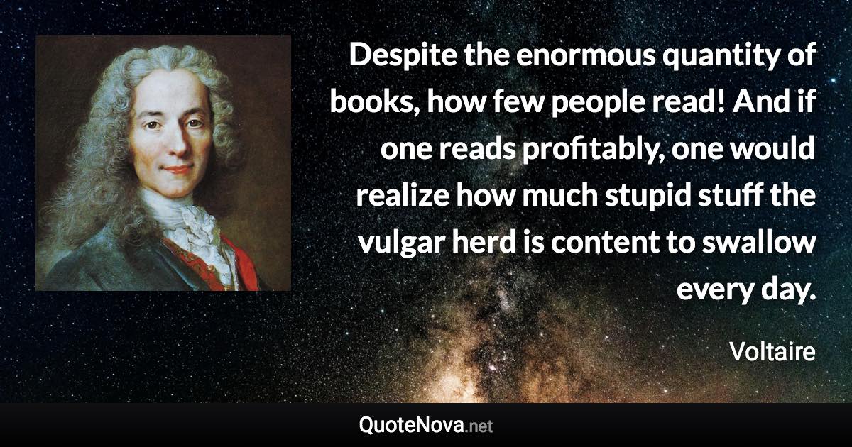 Despite the enormous quantity of books, how few people read! And if one reads profitably, one would realize how much stupid stuff the vulgar herd is content to swallow every day. - Voltaire quote