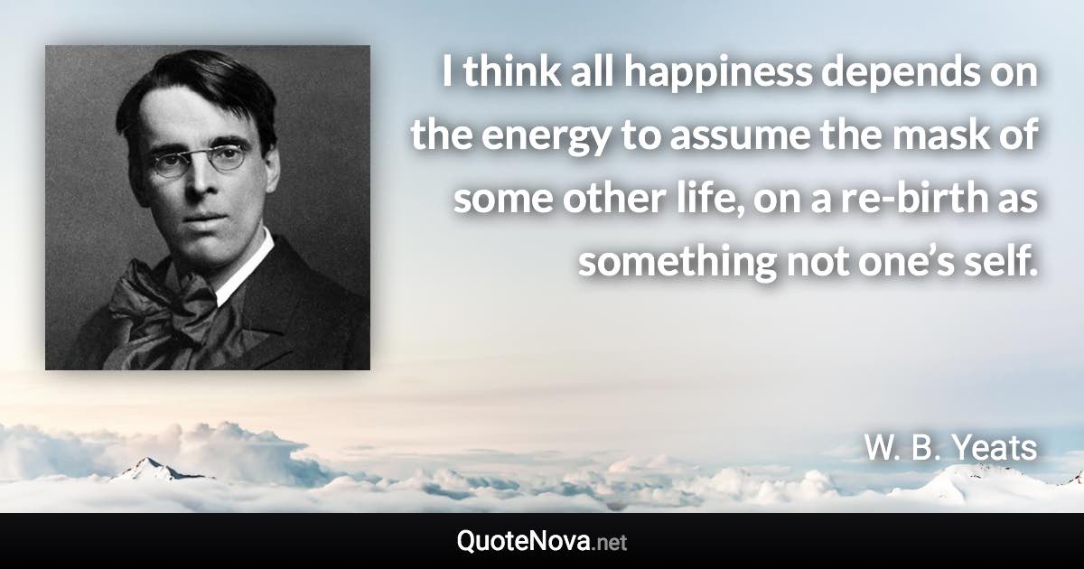 I think all happiness depends on the energy to assume the mask of some other life, on a re-birth as something not one’s self. - W. B. Yeats quote