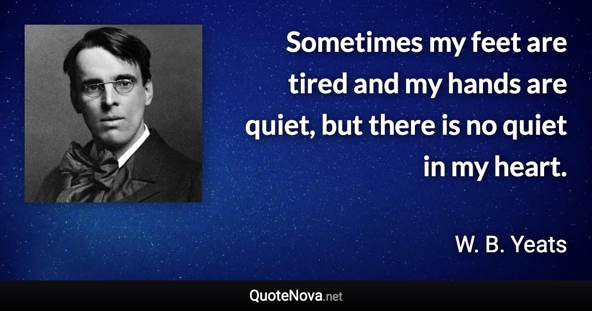 Sometimes my feet are tired and my hands are quiet, but there is no quiet in my heart. - W. B. Yeats quote