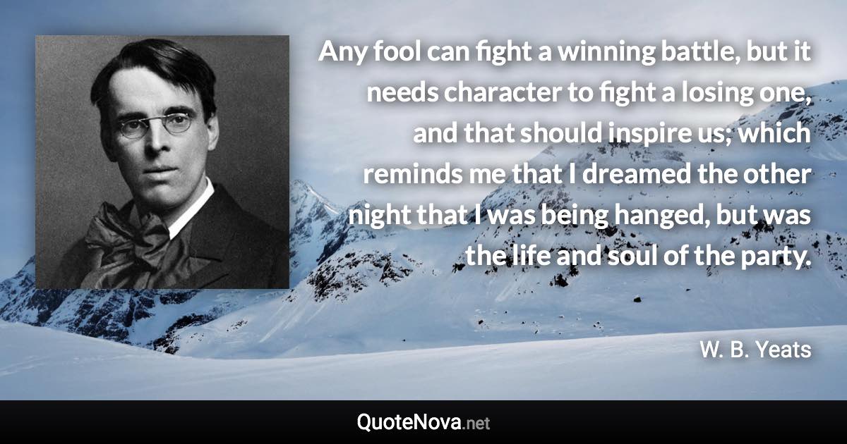 Any fool can fight a winning battle, but it needs character to fight a losing one, and that should inspire us; which reminds me that I dreamed the other night that I was being hanged, but was the life and soul of the party. - W. B. Yeats quote