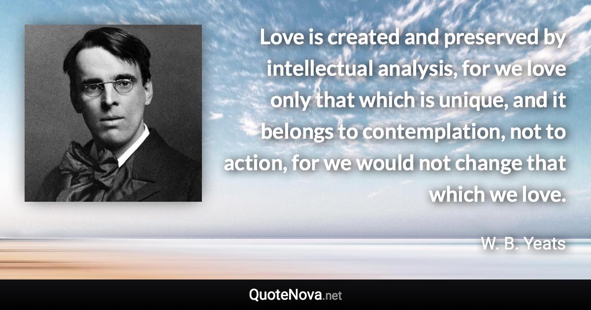 Love is created and preserved by intellectual analysis, for we love only that which is unique, and it belongs to contemplation, not to action, for we would not change that which we love. - W. B. Yeats quote