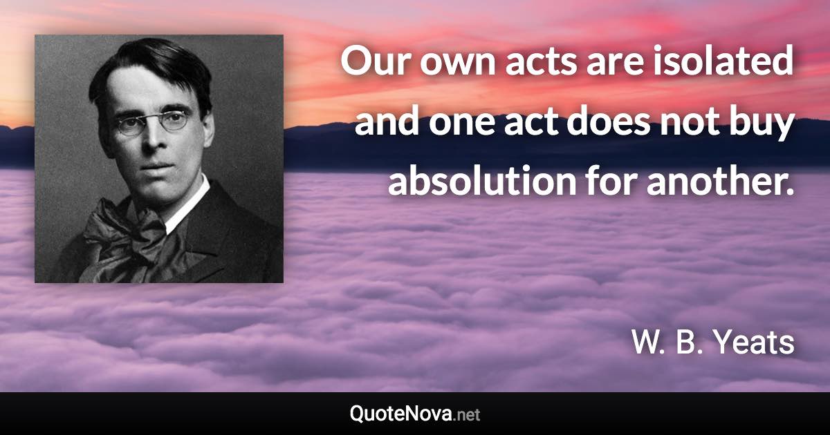 Our own acts are isolated and one act does not buy absolution for another. - W. B. Yeats quote