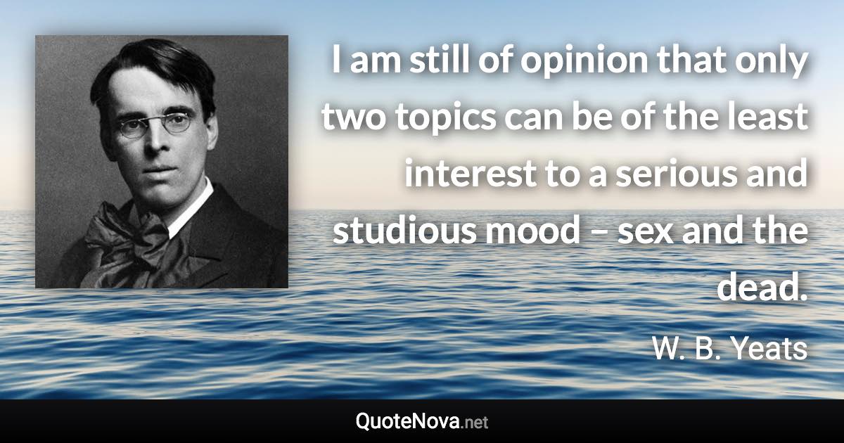 I am still of opinion that only two topics can be of the least interest to a serious and studious mood – sex and the dead. - W. B. Yeats quote