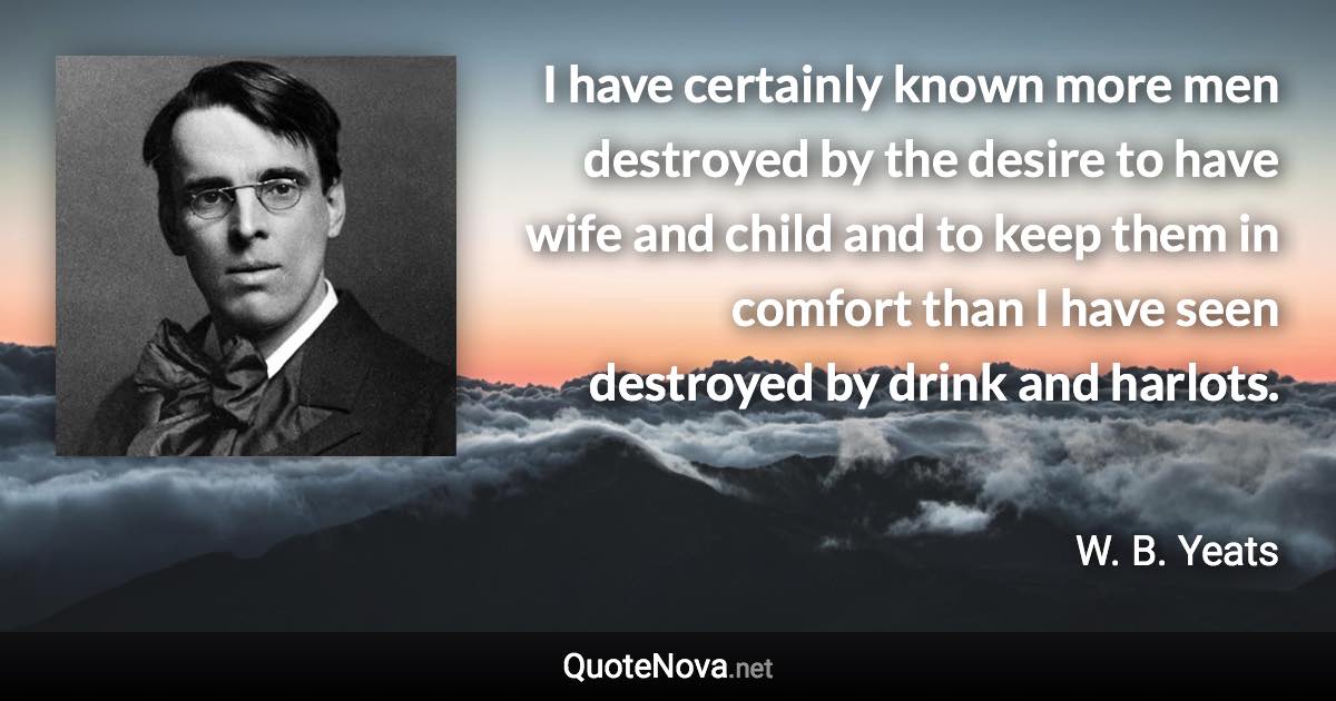 I have certainly known more men destroyed by the desire to have wife and child and to keep them in comfort than I have seen destroyed by drink and harlots. - W. B. Yeats quote