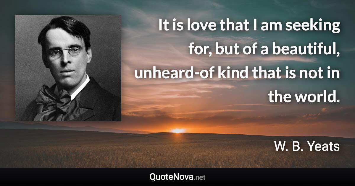 It is love that I am seeking for, but of a beautiful, unheard-of kind that is not in the world. - W. B. Yeats quote