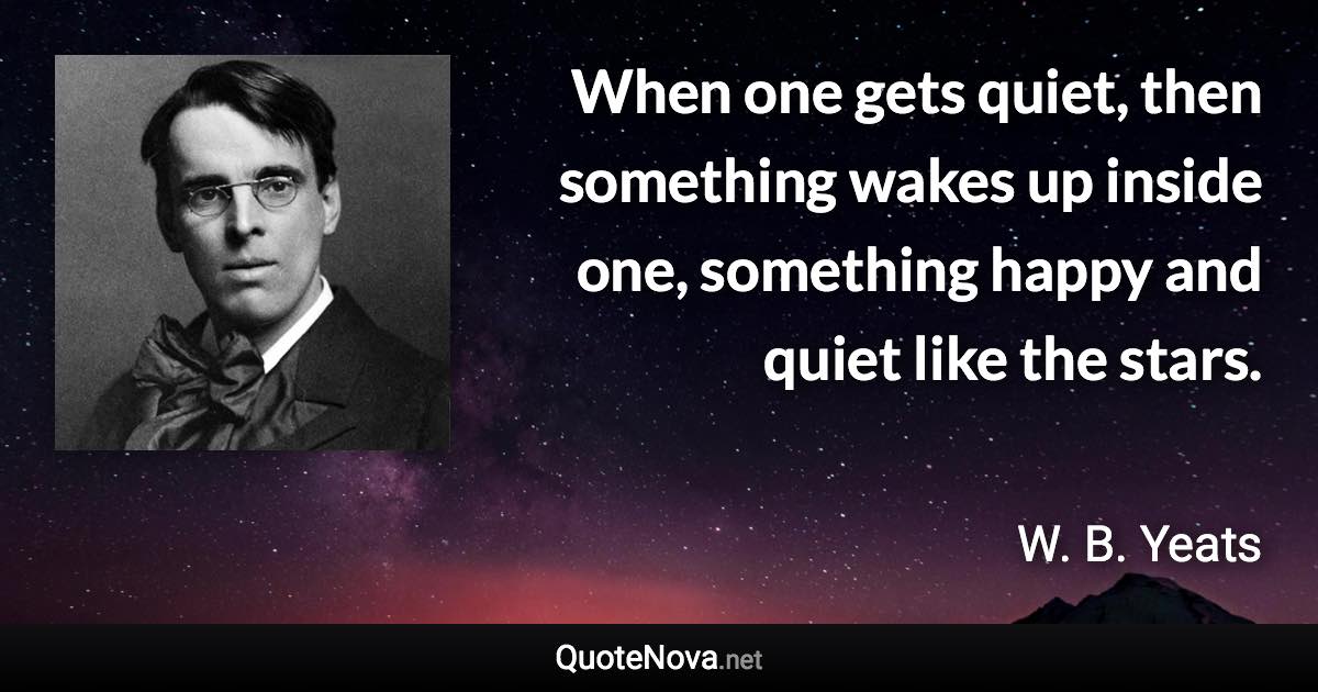 When one gets quiet, then something wakes up inside one, something happy and quiet like the stars. - W. B. Yeats quote