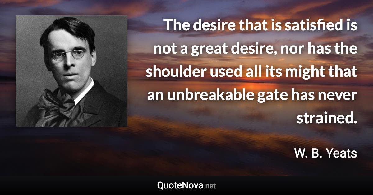 The desire that is satisfied is not a great desire, nor has the shoulder used all its might that an unbreakable gate has never strained. - W. B. Yeats quote