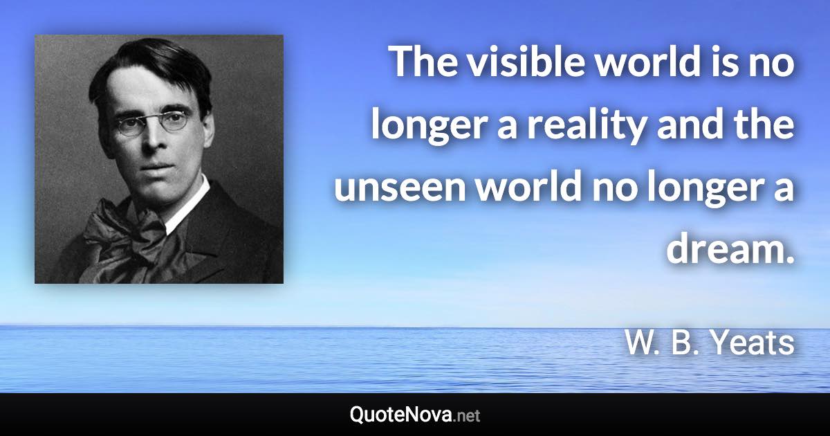 The visible world is no longer a reality and the unseen world no longer a dream. - W. B. Yeats quote