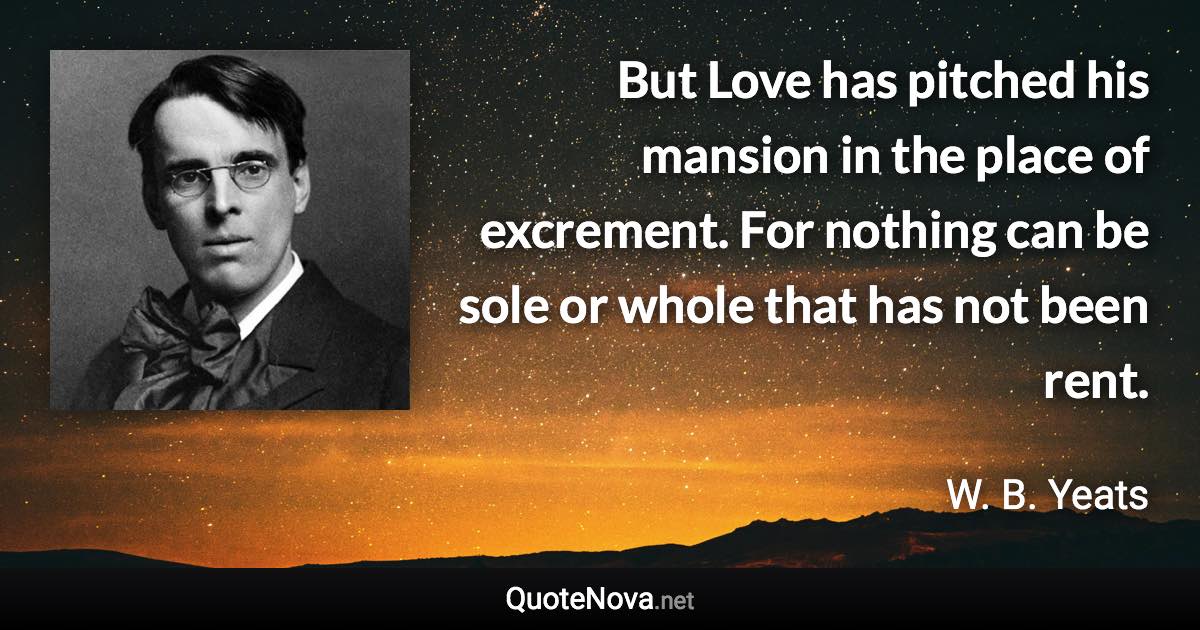 But Love has pitched his mansion in the place of excrement. For nothing can be sole or whole that has not been rent. - W. B. Yeats quote