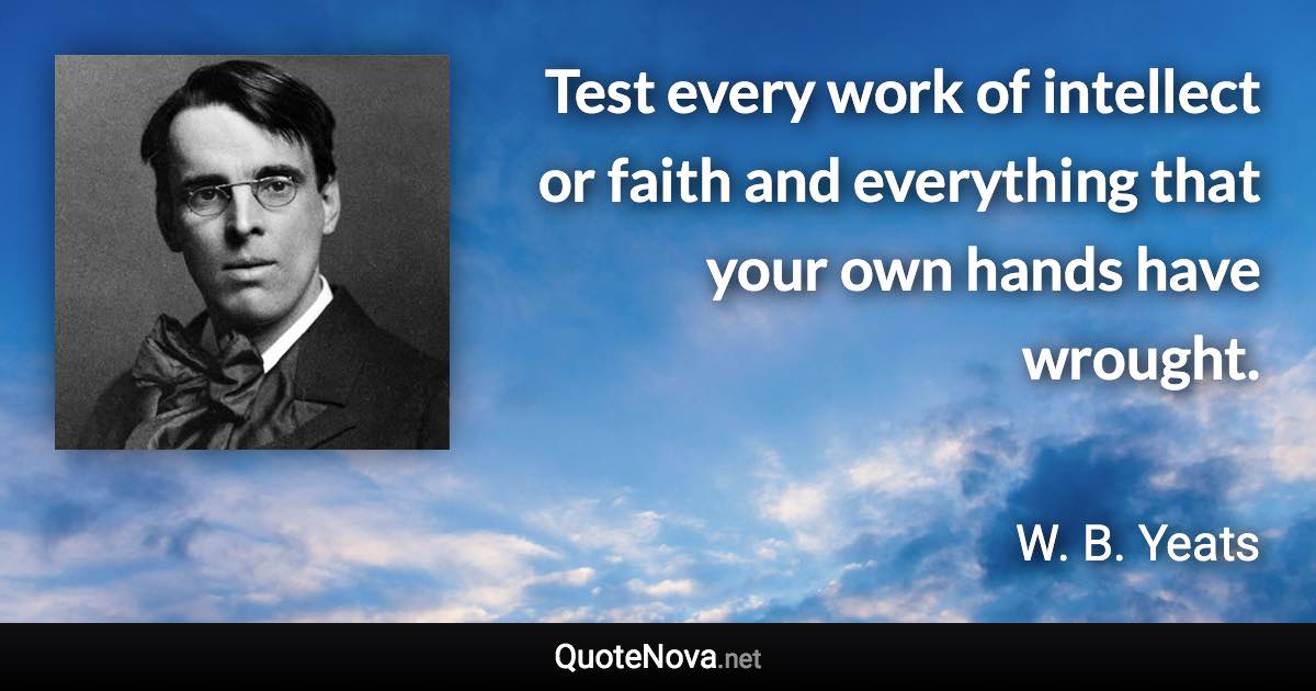 Test every work of intellect or faith and everything that your own hands have wrought. - W. B. Yeats quote