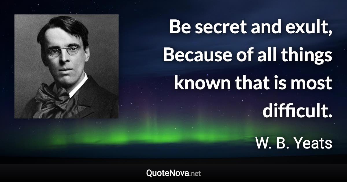 Be secret and exult, Because of all things known that is most difficult. - W. B. Yeats quote