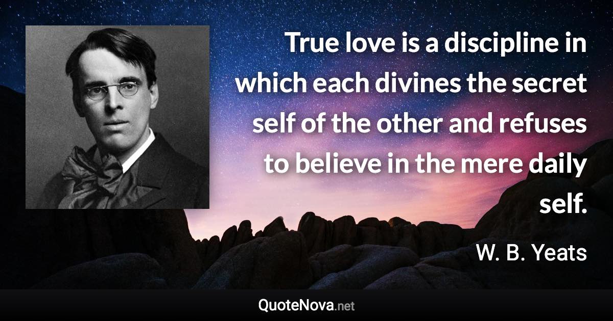 True love is a discipline in which each divines the secret self of the other and refuses to believe in the mere daily self. - W. B. Yeats quote